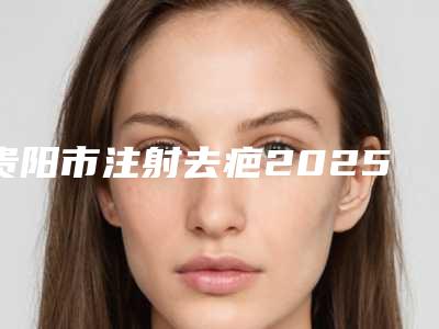 贵阳市注射去疤2025价格表(收费标准)公示-近8个月均价为5829元