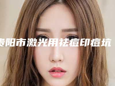 贵阳市激光用祛痘印痘坑整形医院排行前十都是谁(贵阳拉菲尔医疗美容实力口碑都不差)