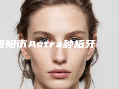 贵阳市Astra种植牙医生排名前十-贵阳市Astra种植牙口腔医生