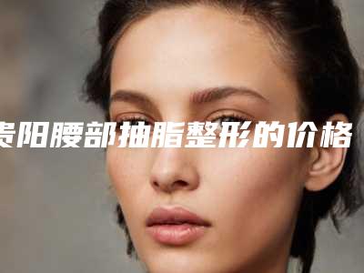 贵阳腰部抽脂整形的价格大概是多少_贵阳腰部抽脂价格大概是多少