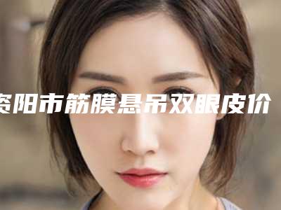 资阳市筋膜悬吊双眼皮价格(收费标准)情况公示-资阳市筋膜悬吊双眼皮价格真很贵吗