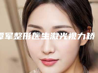 谭军整形医生激光视力矫正手术大咖实力认证-广州中国人民解放军第四五八医院皮肤美容科整形科