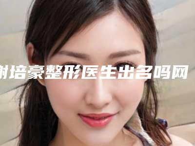 谢培豪整形医生出名吗网友评价坐诊医院实力隆鼻价格表参考