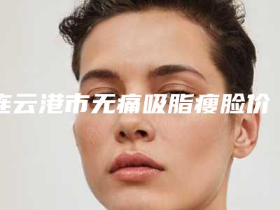连云港市无痛吸脂瘦脸价格费用公布-连云港市无痛吸脂瘦脸均价为14190元