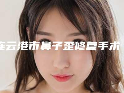 连云港市鼻子歪修复手术价格(收费标准)热门新版一览-均价鼻子歪修复手术12864元