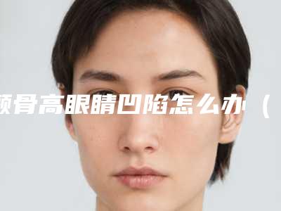 颧骨高眼睛凹陷怎么办(眼窝凹陷颧骨高)