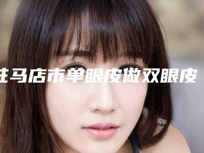 驻马店市单眼皮做双眼皮整形医院排名榜前五(驻马店市单眼皮做双眼皮整形医院)