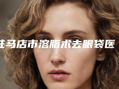 驻马店市溶脂术去眼袋医院口碑排行榜十强优先对外公示(驻马店市溶脂术去眼袋整形医院)