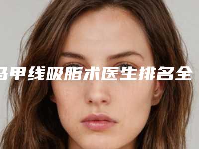 马甲线吸脂术医生排名全国：马甲线吸脂术医生50强实力榜单