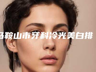 马鞍山市牙科冷光美白排名速速拿走-马鞍山市牙科冷光美白口腔医生