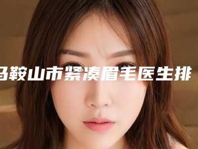 马鞍山市紧凑眉毛医生排名详版简介一览-马力医生口碑好评不断