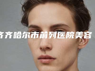 齐齐哈尔市前列医院美容激光治疗中心,齐齐哈尔君悦医疗美容门诊部口碑_实力充分PK