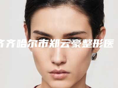 齐齐哈尔市郑云豪整形医生价格表项目大全介绍