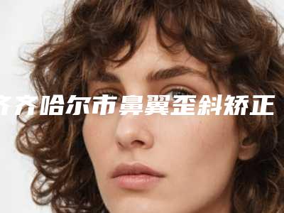 齐齐哈尔市鼻翼歪斜矫正医生排名真实推荐-高松医生权威专家合集公示