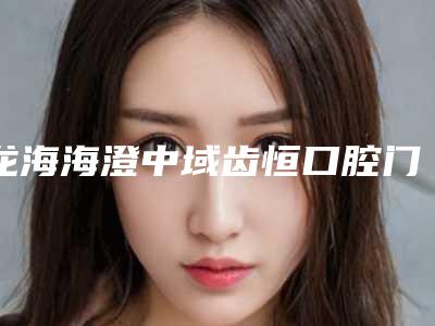 龙海海澄中域齿恒口腔门诊部价格(收费标准)总览