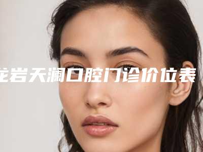 龙岩天澜口腔门诊价位表全新内部曝出