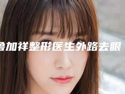 鲁加祥整形医生外路去眼袋实力如何-贵阳医学院附属南华医院