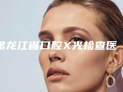 黑龙江省口腔X光检查医院排名榜前十名公开(宁兆玉牙科技术前沿口碑专业)