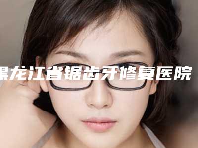 黑龙江省锯齿牙修复医院排名top10全新评出(黑龙江省锯齿牙修复口腔医院便宜实惠安利)