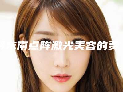 黔东南点阵激光美容的费用在北京是多少-黔东南点阵激光美容大约需多少钱