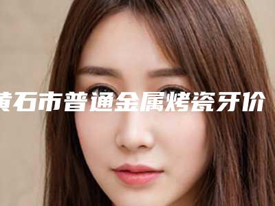 黄石市普通金属烤瓷牙价格表全新版上线-黄石市普通金属烤瓷牙价格