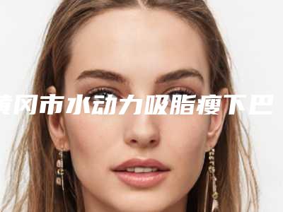 黄冈市水动力吸脂瘦下巴整形医院排行榜top10刚刚公布实力口碑获好评(黄冈浠水海沁医学美容门诊部个个特色鲜明)