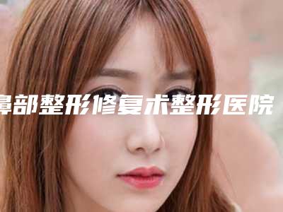 鼻部整形修复术整形医院推荐:鼻部整形修复术医院前30名综合盘点