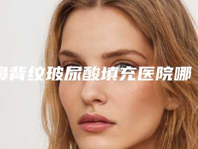 鼻背纹玻尿酸填充医院哪家推荐：鼻背纹玻尿酸填充医院前30佳哪个好
