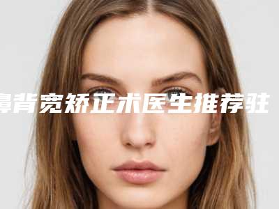 鼻背宽矫正术医生推荐驻马店市(吕雪医生强势推荐)