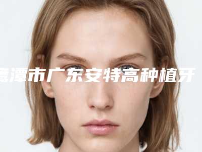 鹰潭市广东安特高种植牙上榜清单top10一览名单更新-鹰潭市广东安特高种植牙口腔医生