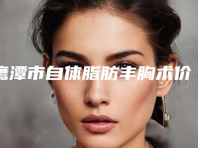 鹰潭市自体脂肪丰胸术价格(价目)全新出炉,速览-江西中医学院第三附属医院整形外科价格(价目)