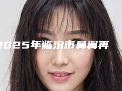 2025年临汾市鼻翼再造手术治疗整形医院排名榜前十出炉