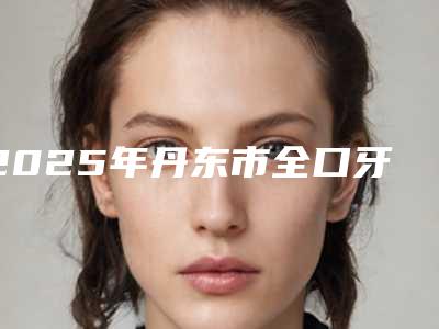 2025年丹东市全口牙龈翻瓣价格表(费用)大势价目