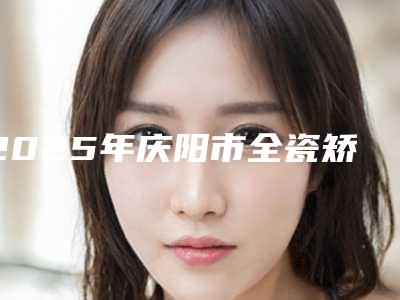 2025年庆阳市全瓷矫正托槽医院在榜名单top10贴心推荐-庆阳市全瓷矫正托槽口腔医院