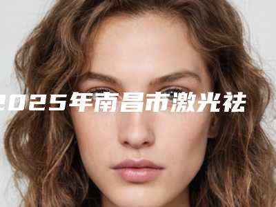 2025年南昌市激光祛斑修复整形医院在榜名单名单产生