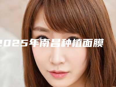2025年南昌种植面膜排名前十的整形医院名单!