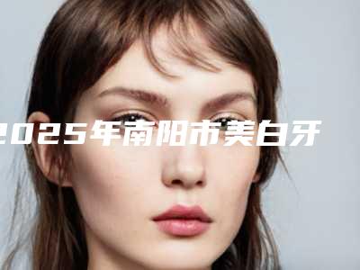 2025年南阳市美白牙齿医院前十排名榜单更新-南阳市卧龙百乐口腔门诊部口碑好