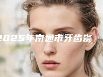 2025年南通市牙齿瓷贴面医院口碑排行榜前十佳提前看-南通市牙齿瓷贴面口腔医院