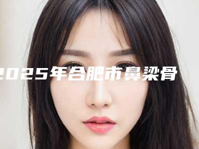 2025年合肥市鼻梁骨内推手术整形医院在榜名单教你如何避雷避坑