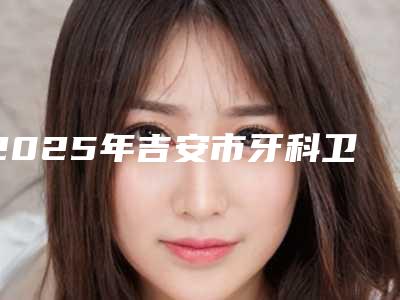2025年吉安市牙科卫生桥价格(价目)表2025一览-吉安市牙科卫生桥价格高不高呀