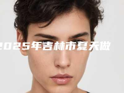 2025年吉林市夏天做双眼皮内部网红项目价格表揭露(吉林市夏天做双眼皮价格要多少)