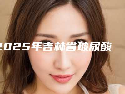 2025年吉林省玻尿酸眼皮肿整形医院排行十强网友良心推荐