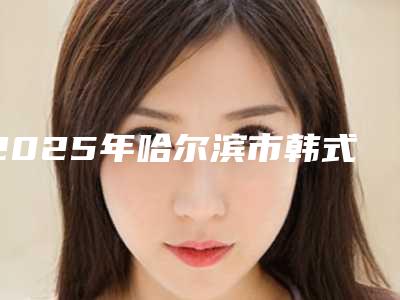 2025年哈尔滨市韩式切割眼皮排名名单揭秘(哈尔滨市韩式切割眼皮整形医院)