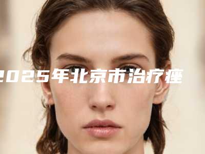2025年北京市治疗痤疮疤整形医院排行前十硬核对比