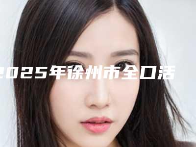 2025年徐州市全口活动义齿医院综合实力前十佳排名榜精选名单发布-徐州市全口活动义齿口腔医院