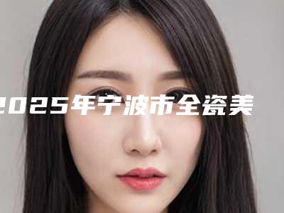 2025年宁波市全瓷美牙贴片收费明细2025硬核分享,不要错过(宁波市全瓷美牙贴片费用怎么样呢)