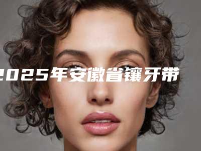 2025年安徽省镶牙带牙套医院排名top10强公认推荐-安徽省镶牙带牙套口腔医院