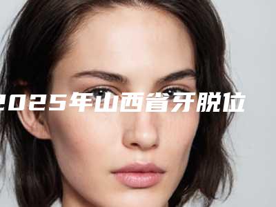 2025年山西省牙脱位价格(价目)表惊爆一览-山西省牙脱位多少费用呢