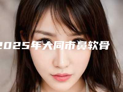 2025年大同市鼻软骨弯曲手术整形医院排行前十位哪些权威