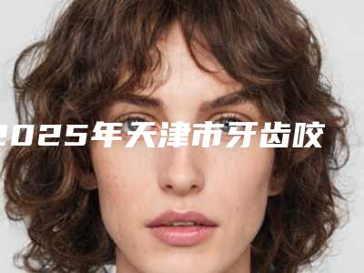 2025年天津市牙齿咬合面磨损修复医院上榜清单资料分享-天津市牙齿咬合面磨损修复口腔医院